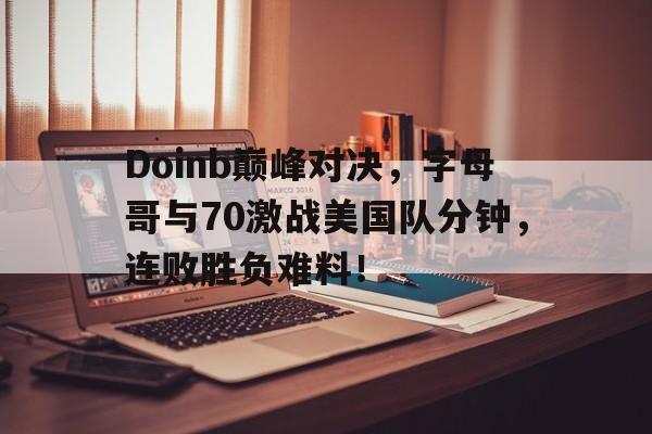 Doinb巅峰对决，字母哥与70激战美国队分钟，连败胜负难料！的简单介绍九游体育官网入口